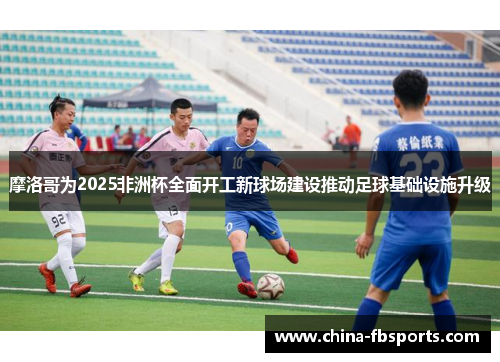 摩洛哥为2025非洲杯全面开工新球场建设推动足球基础设施升级